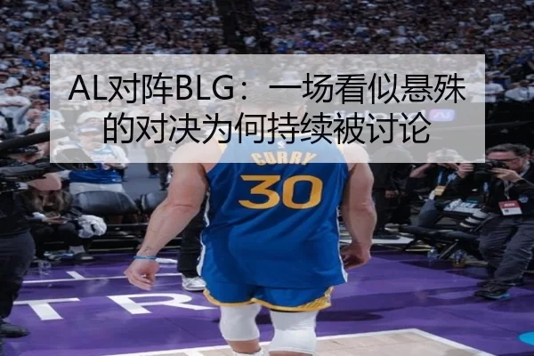 AL对阵BLG：一场看似悬殊的对决为何持续被讨论
